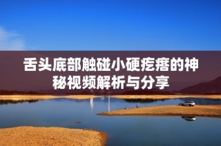 舌头底部触碰小硬疙瘩的神秘视频解析与分享