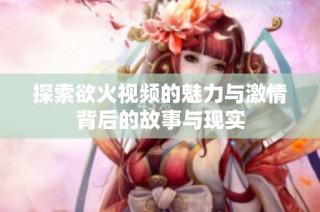 探索欲火视频的魅力与激情背后的故事与现实