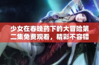 少女在春晚药下的大冒险第二集免费观看，精彩不容错过！