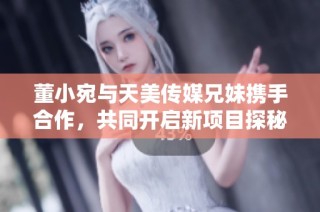 董小宛与天美传媒兄妹携手合作，共同开启新项目探秘
