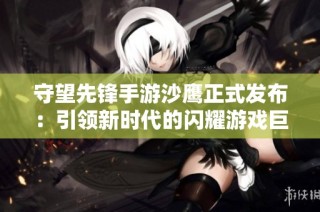 守望先锋手游沙鹰正式发布：引领新时代的闪耀游戏巨作探秘大富豪游戏体验
