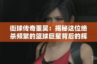 街球传奇董昊：揭秘这位绝杀频繁的篮球巨星背后的辉煌历程与挑战