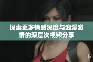 探索更多情感深度与浪漫激情的深层次视频分享