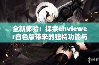 全新体验：探索ehviewer白色版带来的独特功能与优势