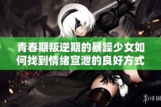 青春期叛逆期的暴躁少女如何找到情绪宣泄的良好方式