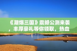 《潮爆三国》震撼公测来袭，丰厚豪礼等你领取，热血战斗共同启程！
