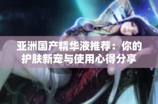 亚洲国产精华液推荐：你的护肤新宠与使用心得分享
