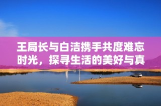 王局长与白洁携手共度难忘时光，探寻生活的美好与真谛