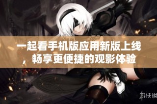 一起看手机版应用新版上线，畅享更便捷的观影体验