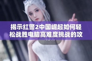 揭示红警2中国崛起如何轻松战胜电脑高难度挑战的攻略技巧