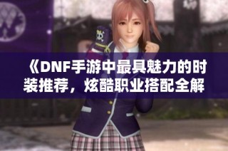 《DNF手游中最具魅力的时装推荐，炫酷职业搭配全解析》