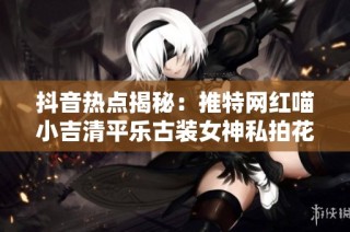 抖音热点揭秘：推特网红喵小吉清平乐古装女神私拍花絮大曝光
