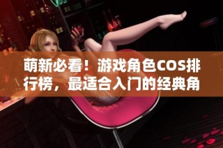 萌新必看！游戏角色COS排行榜，最适合入门的经典角色推荐