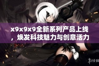 x9x9x9全新系列产品上线，焕发科技魅力与创意活力