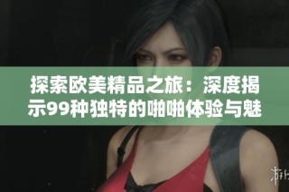 探索欧美精品之旅：深度揭示99种独特的啪啪体验与魅力