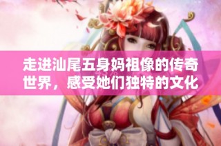 走进汕尾五身妈祖像的传奇世界，感受她们独特的文化魅力与故事