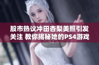 股市热议冲田杏梨美照引发关注 教你揭秘她的PS4游戏日常生活揭秘