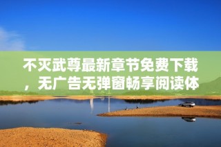 不灭武尊最新章节免费下载，无广告无弹窗畅享阅读体验