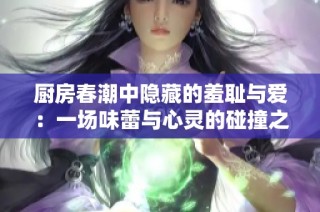 厨房春潮中隐藏的羞耻与爱：一场味蕾与心灵的碰撞之旅