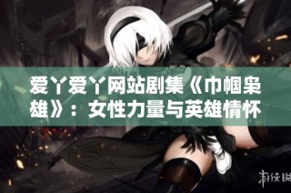 爱丫爱丫网站剧集《巾帼枭雄》：女性力量与英雄情怀交织的传奇故事