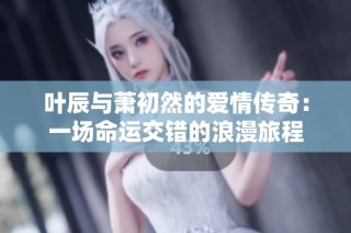 叶辰与萧初然的爱情传奇：一场命运交错的浪漫旅程