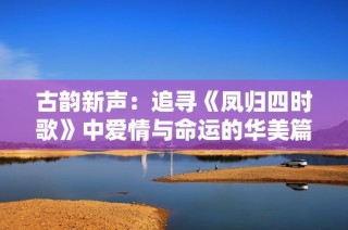 古韵新声：追寻《凤归四时歌》中爱情与命运的华美篇章