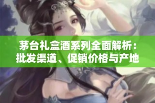 茅台礼盒酒系列全面解析：批发渠道、促销价格与产地货源一览