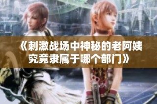 《刺激战场中神秘的老阿姨究竟隶属于哪个部门》