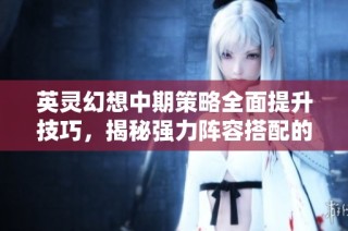 英灵幻想中期策略全面提升技巧，揭秘强力阵容搭配的秘密与战力飙升的方法