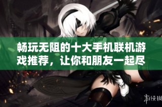 畅玩无阻的十大手机联机游戏推荐，让你和朋友一起尽享游戏乐趣