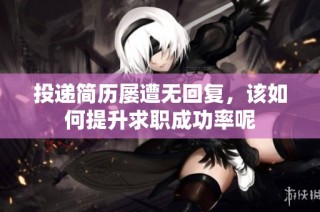 投递简历屡遭无回复，该如何提升求职成功率呢
