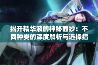 揭开精华液的神秘面纱：不同种类的深度解析与选择指南