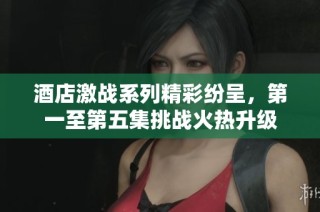 酒店激战系列精彩纷呈，第一至第五集挑战火热升级