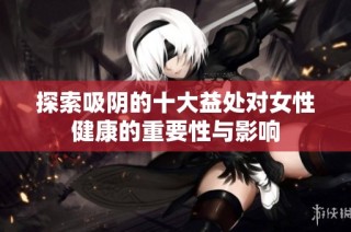 探索吸阴的十大益处对女性健康的重要性与影响