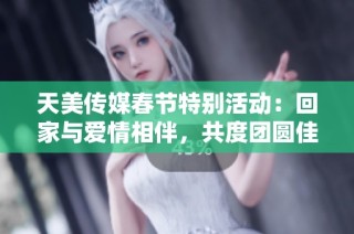 天美传媒春节特别活动：回家与爱情相伴，共度团圆佳节