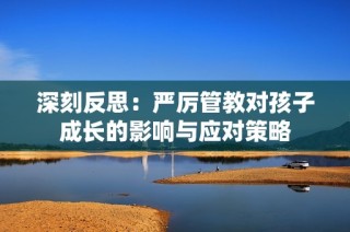 深刻反思：严厉管教对孩子成长的影响与应对策略