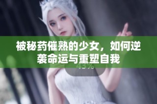 被秘药催熟的少女，如何逆袭命运与重塑自我
