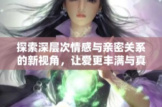 探索深层次情感与亲密关系的新视角，让爱更丰满与真实