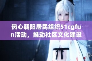 热心朝阳居民组织51cgfun活动，推动社区文化建设与交流