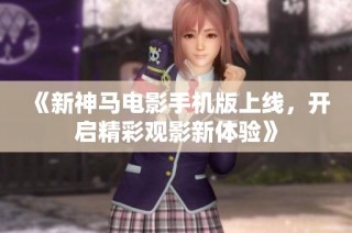 《新神马电影手机版上线，开启精彩观影新体验》