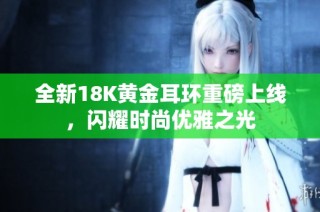 全新18K黄金耳环重磅上线，闪耀时尚优雅之光