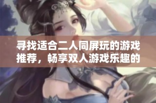 寻找适合二人同屏玩的游戏推荐，畅享双人游戏乐趣的全面指南与精选列表