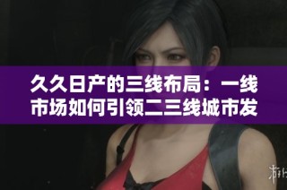 久久日产的三线布局：一线市场如何引领二三线城市发展