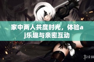 家中两人共度时光，体验aj乐趣与亲密互动
