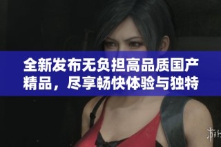全新发布无负担高品质国产精品，尽享畅快体验与独特魅力