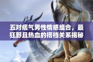 五对痞气男性情感组合，最狂野且热血的搭档关系揭秘
