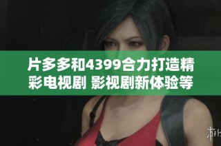 片多多和4399合力打造精彩电视剧 影视剧新体验等你来发掘