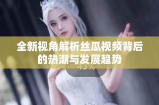 全新视角解析丝瓜视频背后的热潮与发展趋势