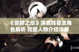 《你好之华》演员阵容及角色解析 完整人物介绍详解