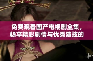 免费观看国产电视剧全集，畅享精彩剧情与优秀演技的视听盛宴